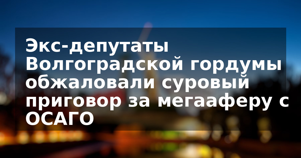 Экс-депутаты Волгоградской гордумы обжаловали суровый приговор за мегааферу с ОСАГО