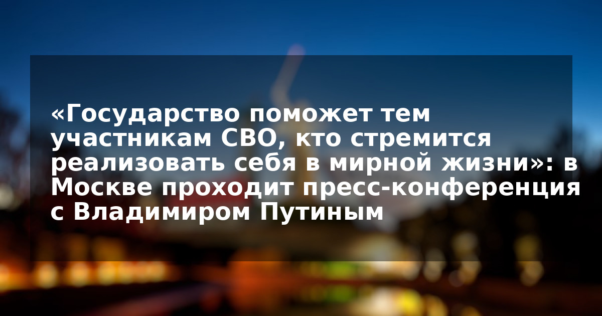 «Государство поможет тем участникам СВО, кто стремится реализовать себя в мирной жизни»: в Москве проходит пресс-конференция с Владимиром Путиным