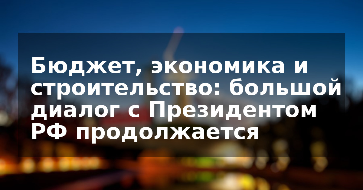 Бюджет, экономика и строительство: большой диалог с Президентом РФ продолжается