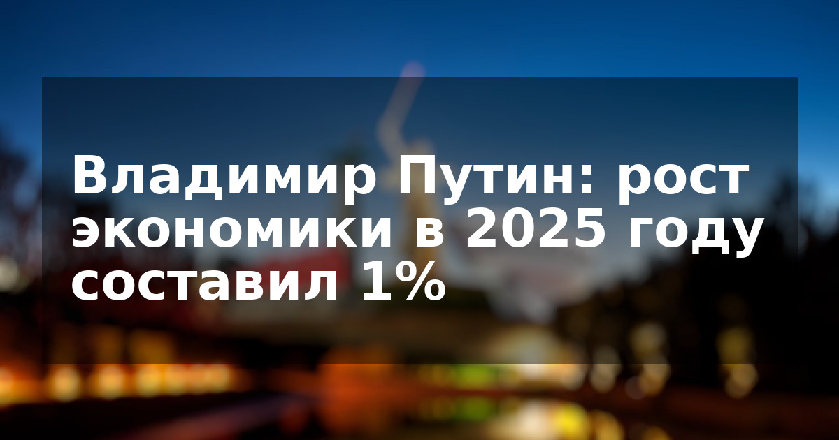 Владимир Путин: рост экономики в 2025 году составил 1%