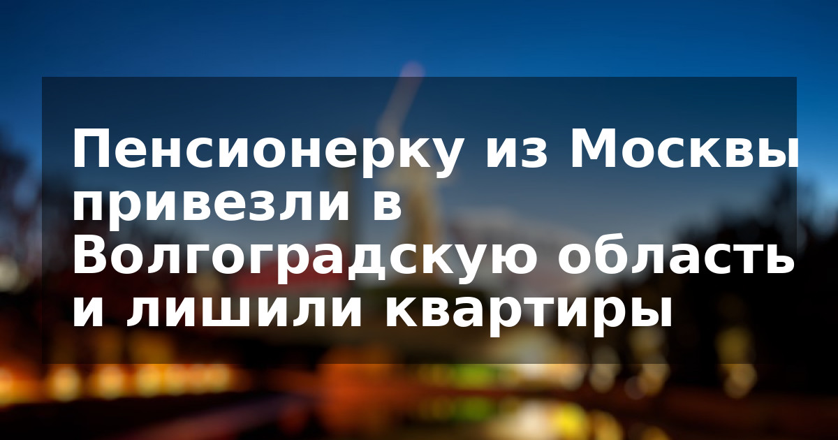 Пенсионерку из Москвы привезли в Волгоградскую область и лишили квартиры