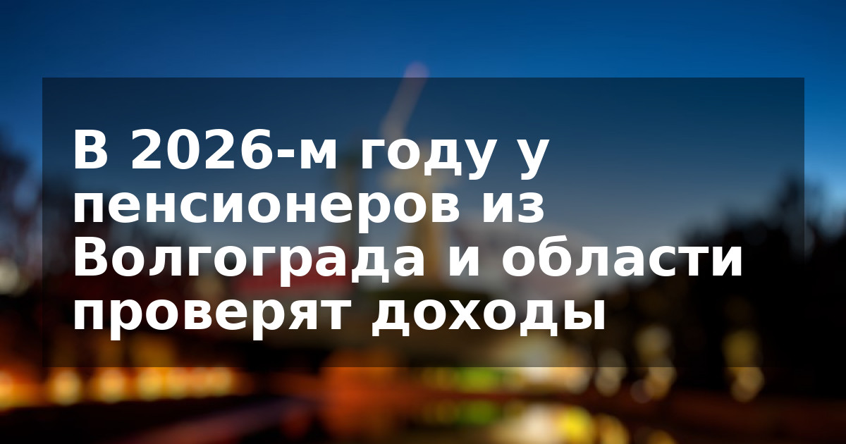 В 2026-м году у пенсионеров из Волгограда и области проверят доходы