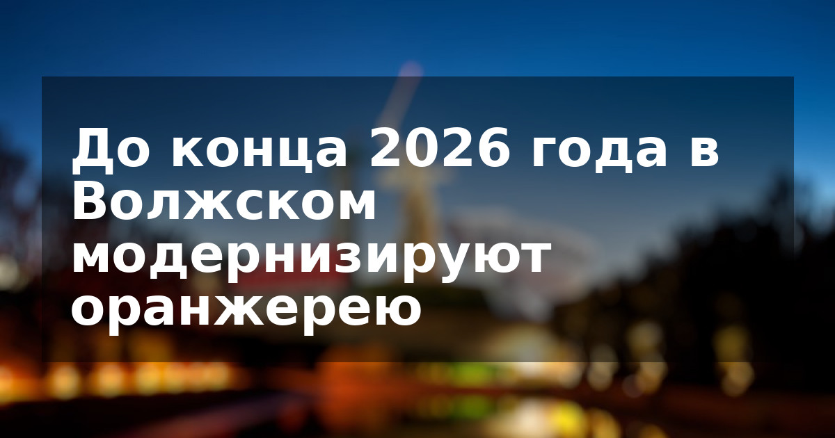 До конца 2026 года в Волжском модернизируют оранжерею