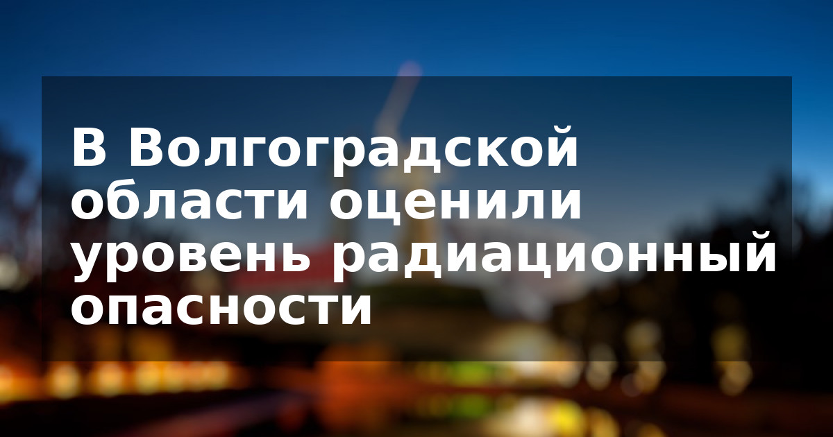 В Волгоградской области оценили уровень радиационный опасности