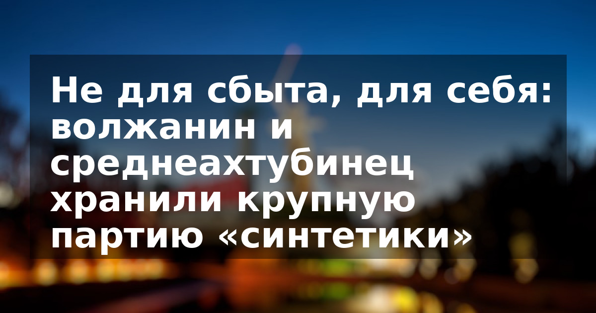 Не для сбыта, для себя: волжанин и среднеахтубинец хранили крупную партию «синтетики»