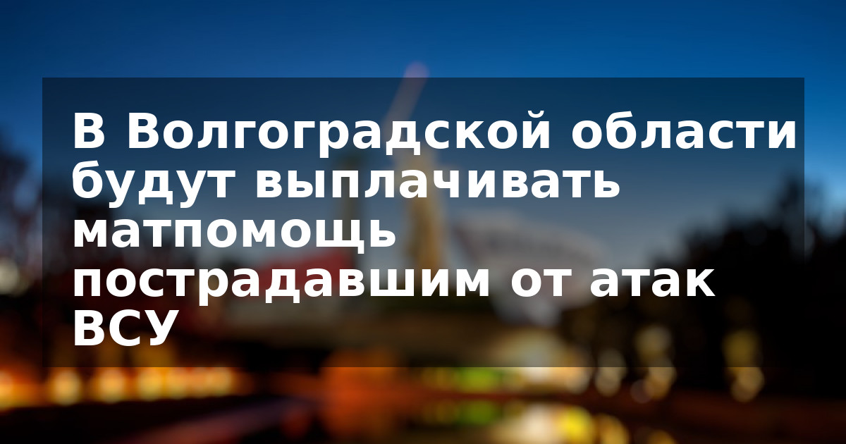 В Волгоградской области будут выплачивать матпомощь пострадавшим от атак ВСУ