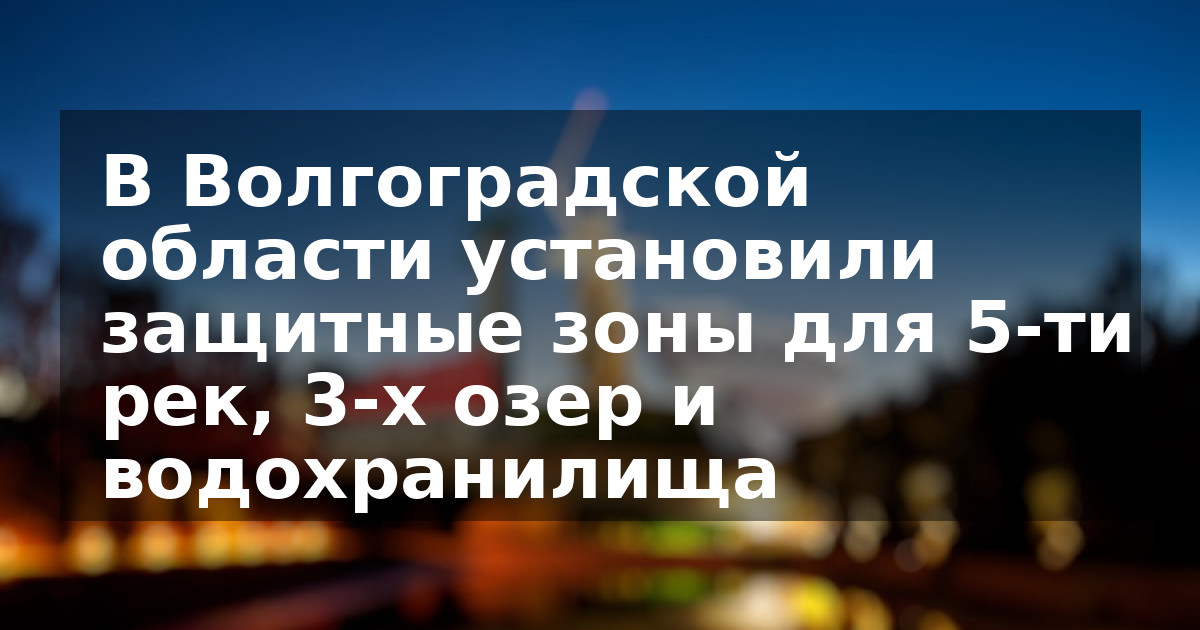 В Волгоградской области установили защитные зоны для 5-ти рек, 3-х озер и водохранилища