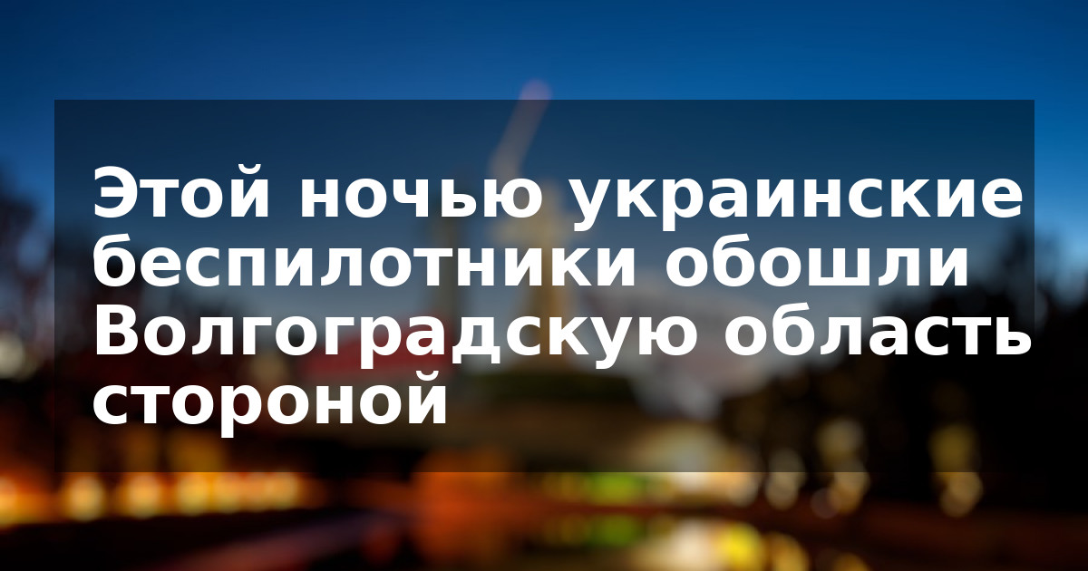 Этой ночью украинские беспилотники обошли Волгоградскую область стороной