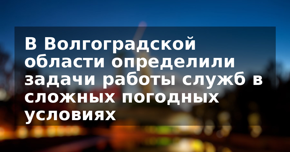 В Волгоградской области определили задачи работы служб в сложных погодных условиях
