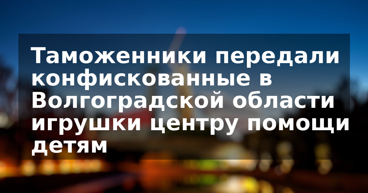 Таможенники передали конфискованные в Волгоградской области игрушки центру помощи детям