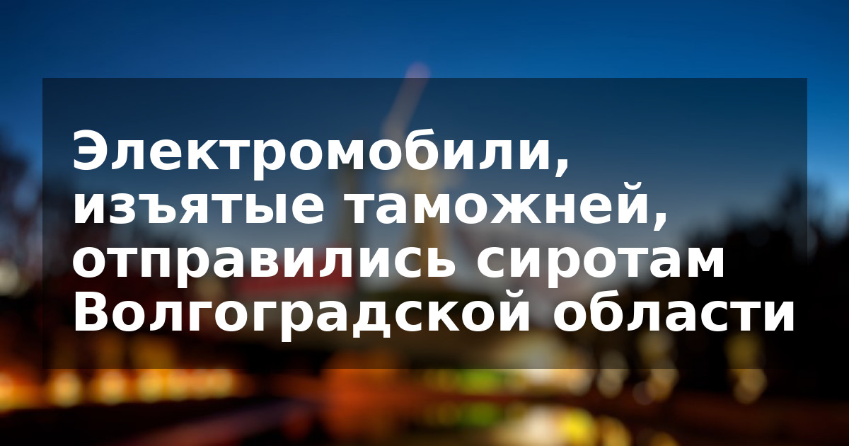 Электромобили, изъятые таможней, отправились сиротам Волгоградской области