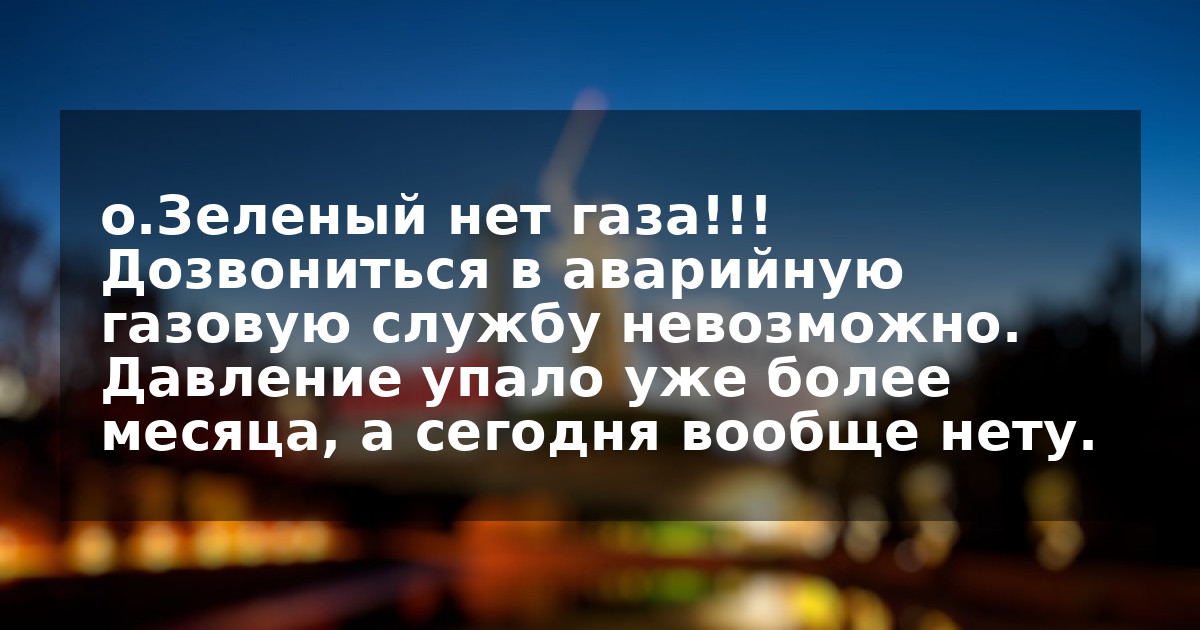 о.Зеленый нет газа!!! Дозвониться в аварийную газовую службу невозможно. Давление упало уже более месяца, а сегодня вообще нету.