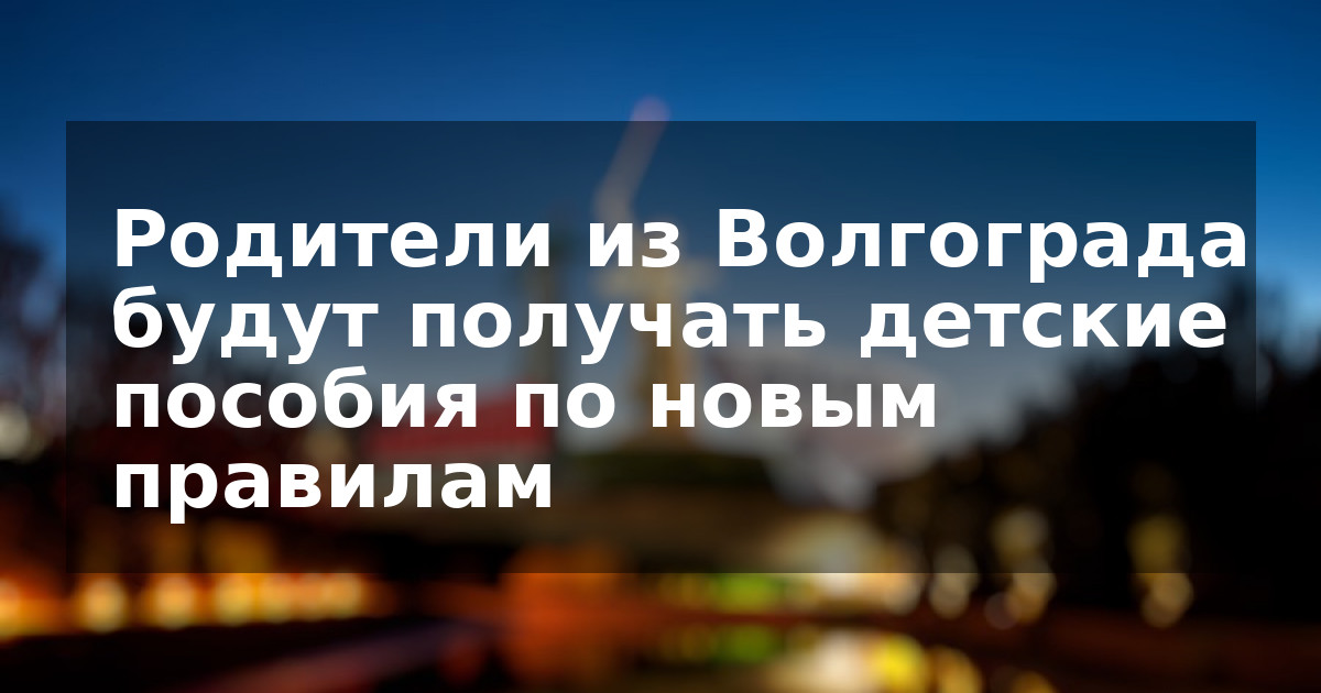 Родители из Волгограда будут получать детские пособия по новым правилам