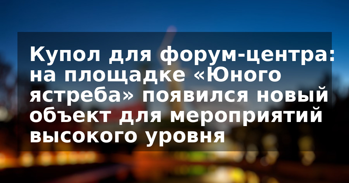 Купол для форум-центра: на площадке «Юного ястреба» появился новый объект для мероприятий высокого уровня