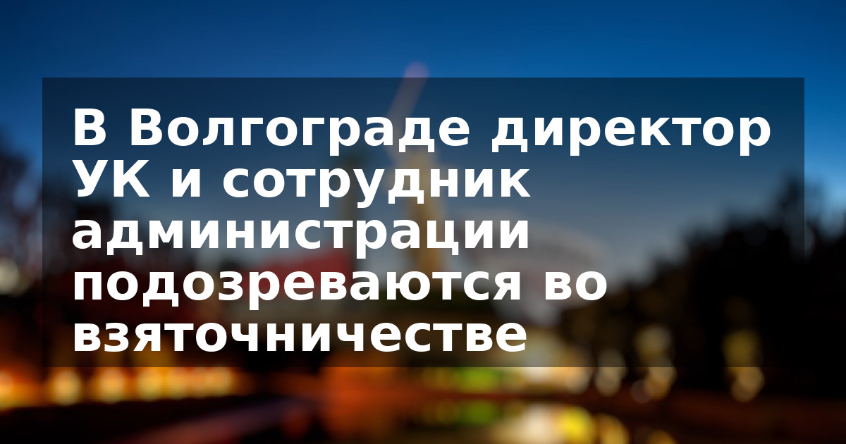 В Волгограде директор УК и сотрудник администрации подозреваются во взяточничестве