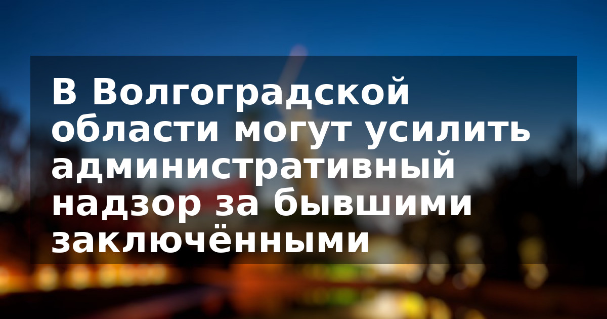 В Волгоградской области могут усилить административный надзор за бывшими заключёнными
