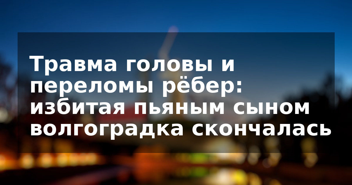 Травма головы и переломы рёбер: избитая пьяным сыном волгоградка скончалась