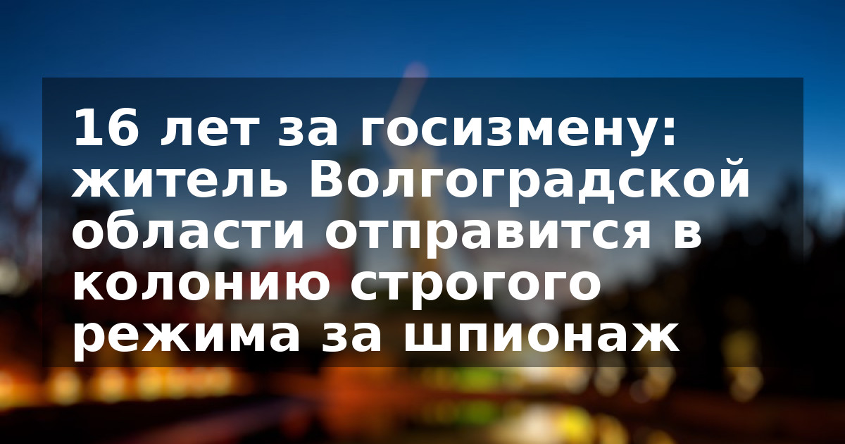 16 лет за госизмену: житель Волгоградской области отправится в колонию строгого режима за шпионаж
