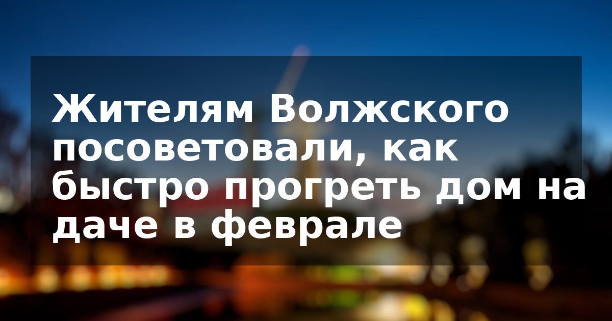 Жителям Волжского посоветовали, как быстро прогреть дом на даче в феврале