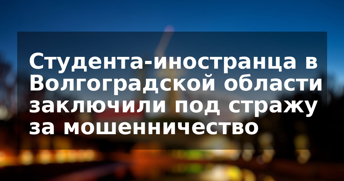 Студента-иностранца в Волгоградской области заключили под стражу за мошенничество