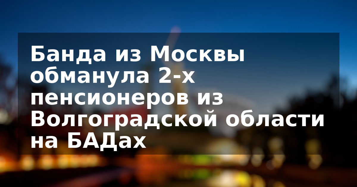 Банда из Москвы обманула 2-х пенсионеров из Волгоградской области на БАДах