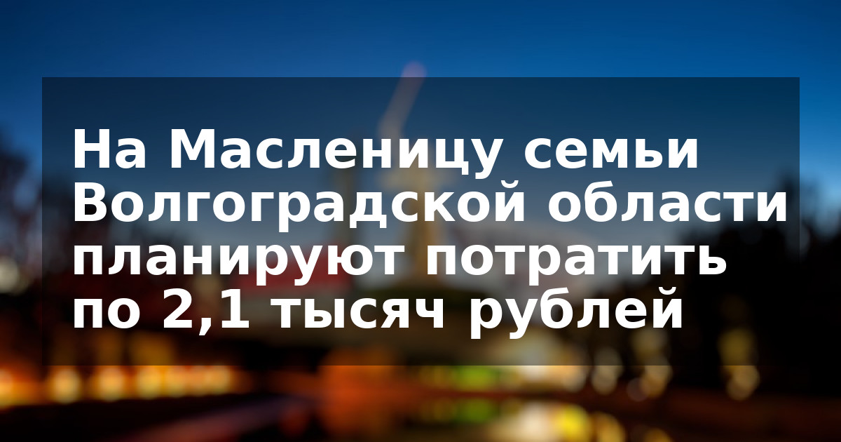На Масленицу семьи Волгоградской области планируют потратить по 2,1 тысяч рублей