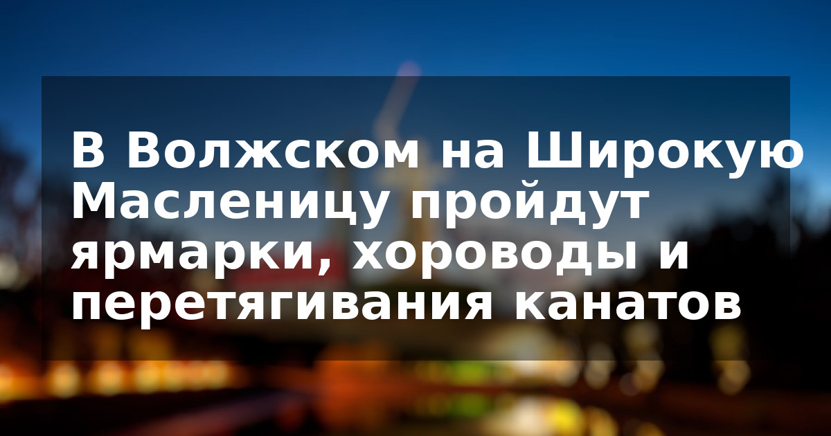 В Волжском на Широкую Масленицу пройдут ярмарки, хороводы и перетягивания канатов