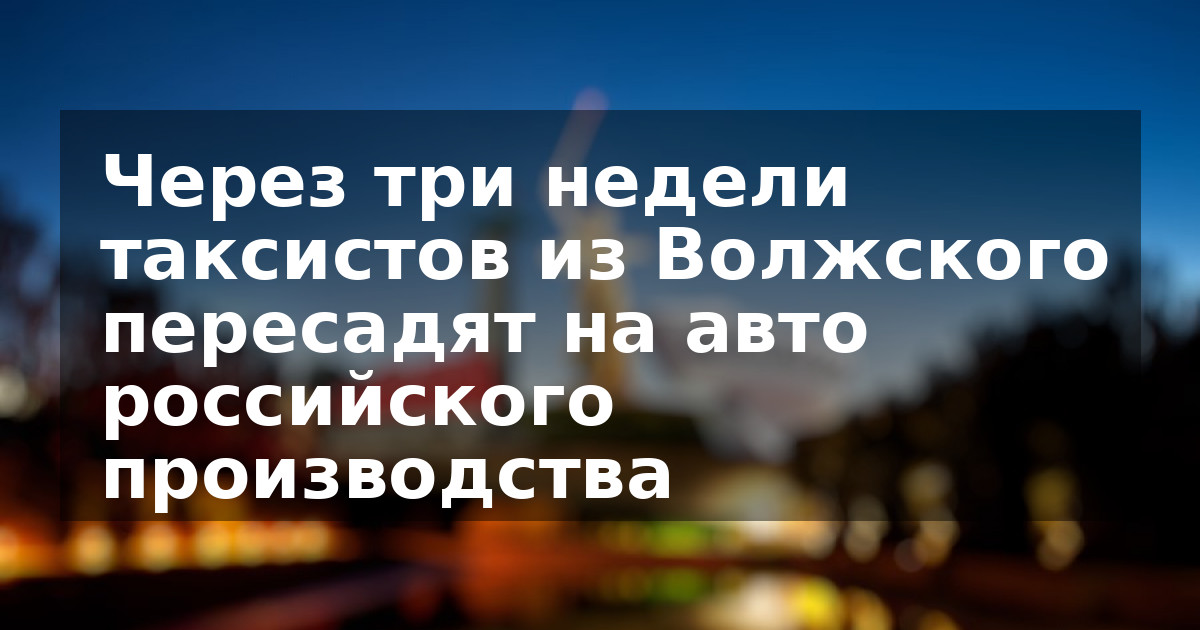 Через три недели таксистов из Волжского пересадят на авто российского производства