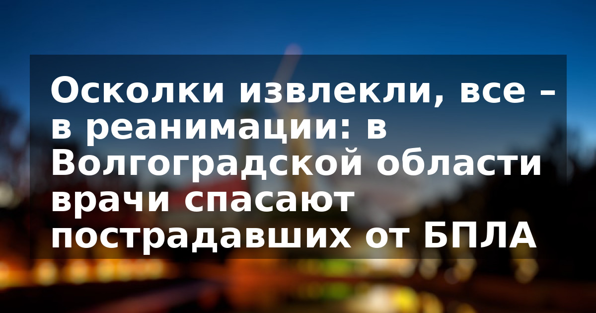 Осколки извлекли, все – в реанимации: в Волгоградской области врачи спасают пострадавших от БПЛА