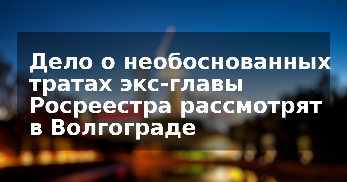 Дело о необоснованных тратах экс-главы Росреестра рассмотрят в Волгограде