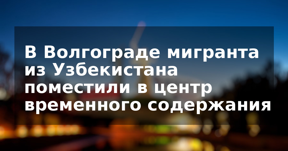 В Волгограде мигранта из Узбекистана поместили в центр временного содержания