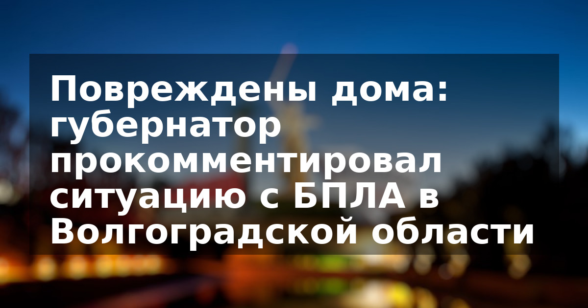 Повреждены дома: губернатор прокомментировал ситуацию с БПЛА в Волгоградской области