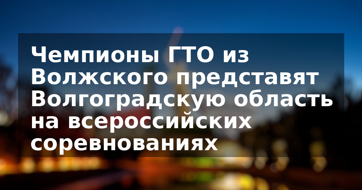 Чемпионы ГТО из Волжского представят Волгоградскую область на всероссийских соревнованиях