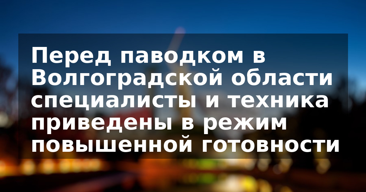Перед паводком в Волгоградской области специалисты и техника приведены в режим повышенной готовности