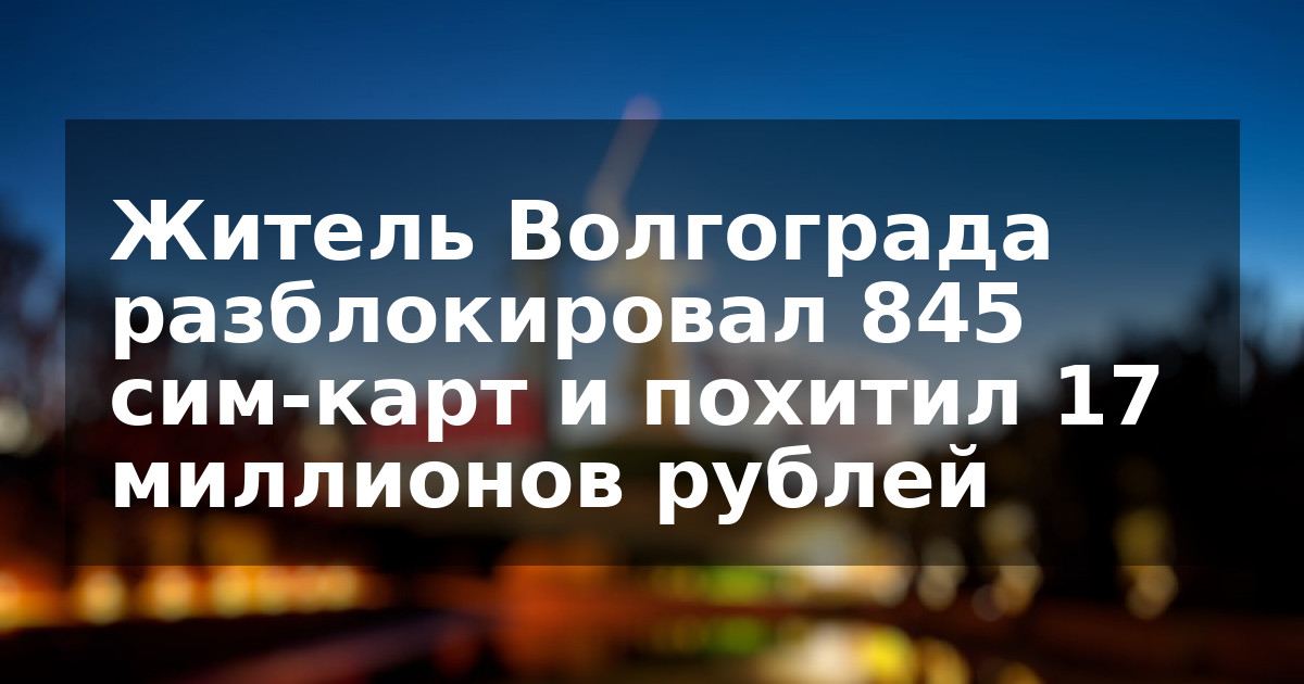 Житель Волгограда разблокировал 845 сим-карт и похитил 17 миллионов рублей
