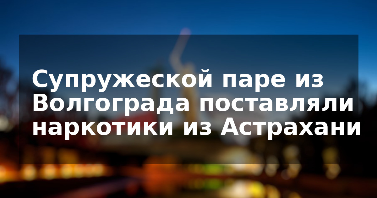 Супружеской паре из Волгограда поставляли наркотики из Астрахани