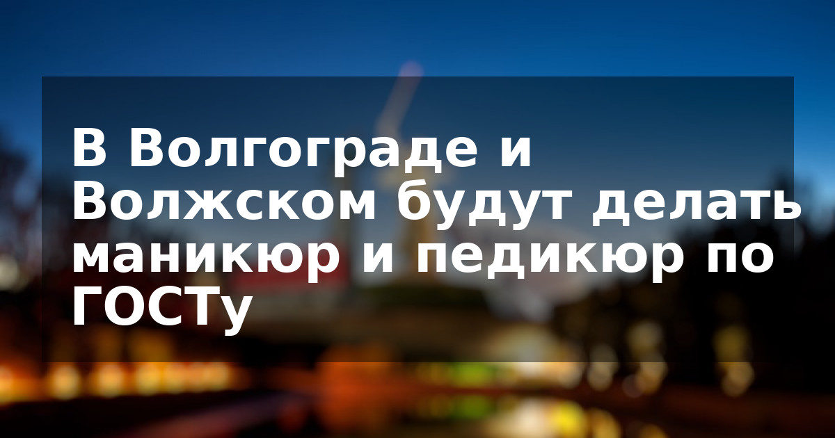В Волгограде и Волжском будут делать маникюр и педикюр по ГОСТу