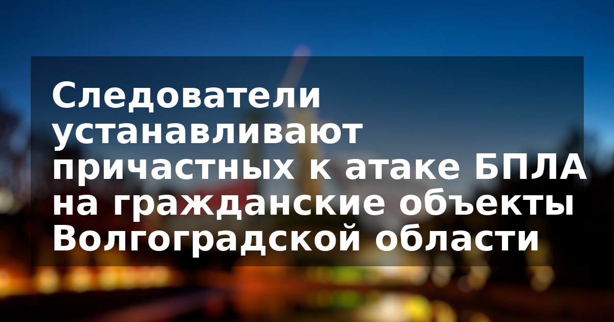 Следователи устанавливают причастных к атаке БПЛА на гражданские объекты Волгоградской области
