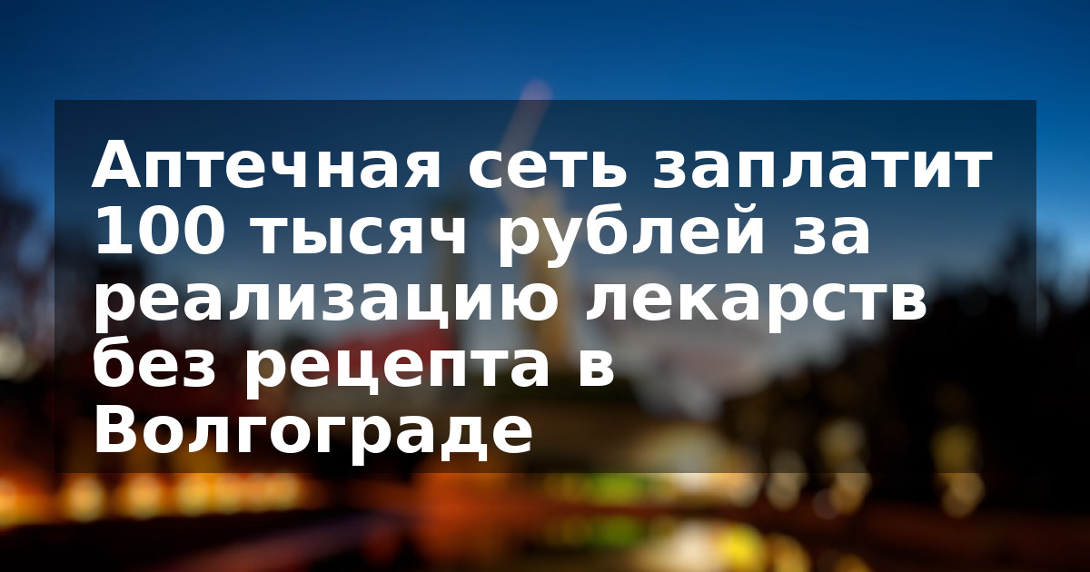 Аптечная сеть заплатит 100 тысяч рублей за реализацию лекарств без рецепта в Волгограде