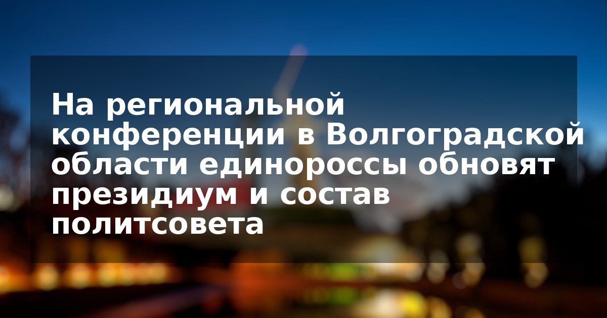 На региональной конференции в Волгоградской области единороссы обновят президиум и состав политсовета