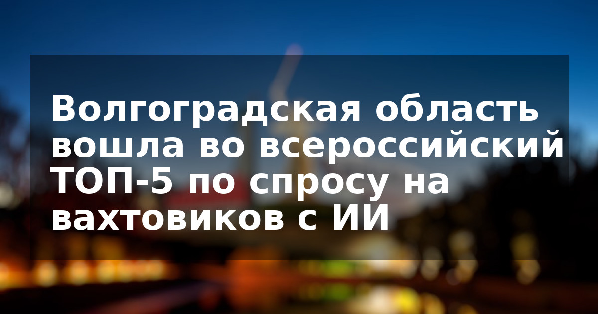 Волгоградская область вошла во всероссийский ТОП-5 по спросу на вахтовиков с ИИ