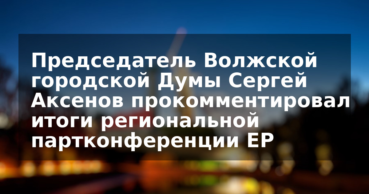 Председатель Волжской городской Думы Сергей Аксенов прокомментировал итоги региональной партконференции ЕР