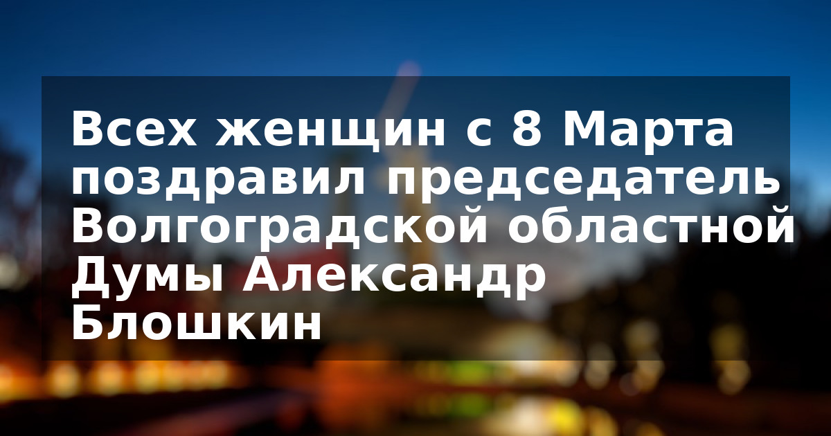 Всех женщин с 8 Марта поздравил председатель Волгоградской областной Думы Александр Блошкин