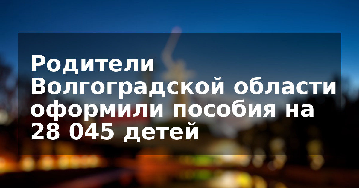 Родители Волгоградской области оформили пособия на 28 045 детей