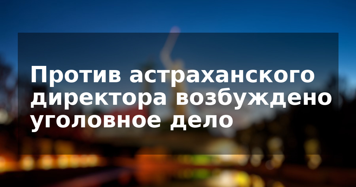 Против астраханского директора возбуждено уголовное дело