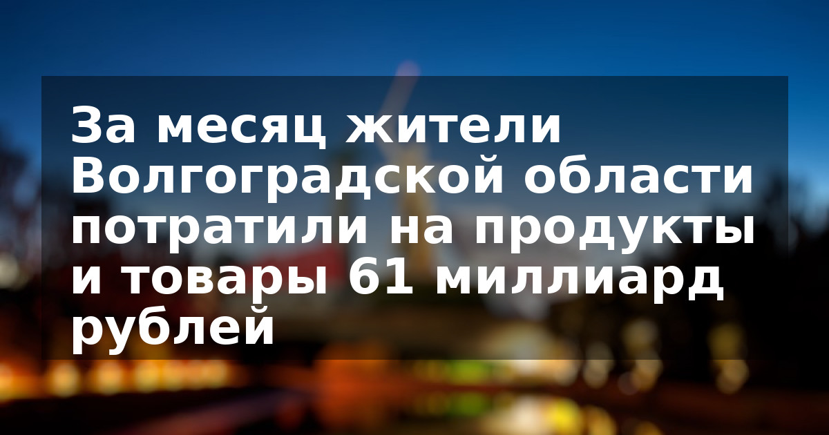 За месяц жители Волгоградской области потратили на продукты и товары 61 миллиард рублей