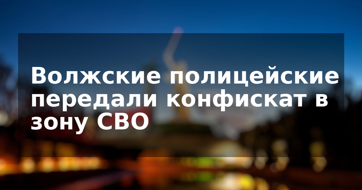 Волжские полицейские передали конфискат в зону СВО