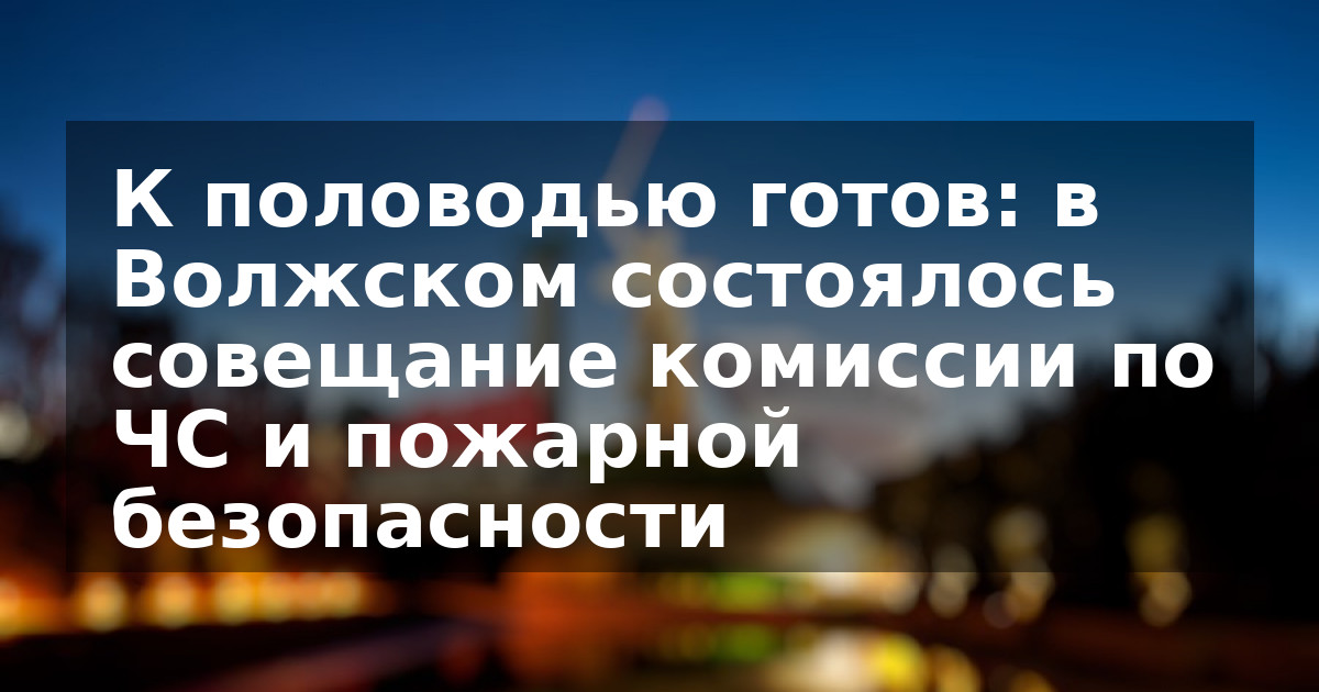 К половодью готов: в Волжском состоялось совещание комиссии по ЧС и пожарной безопасности