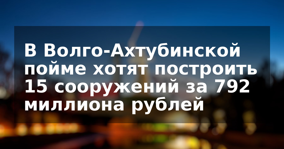 В Волго-Ахтубинской пойме хотят построить 15 сооружений за 792 миллиона рублей