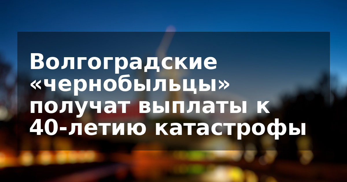 Волгоградские «чернобыльцы» получат выплаты к 40-летию катастрофы